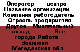 Оператор call-центра › Название организации ­ Компания-работодатель › Отрасль предприятия ­ Другое › Минимальный оклад ­ 25 000 - Все города Работа » Вакансии   . Магаданская обл.,Магадан г.